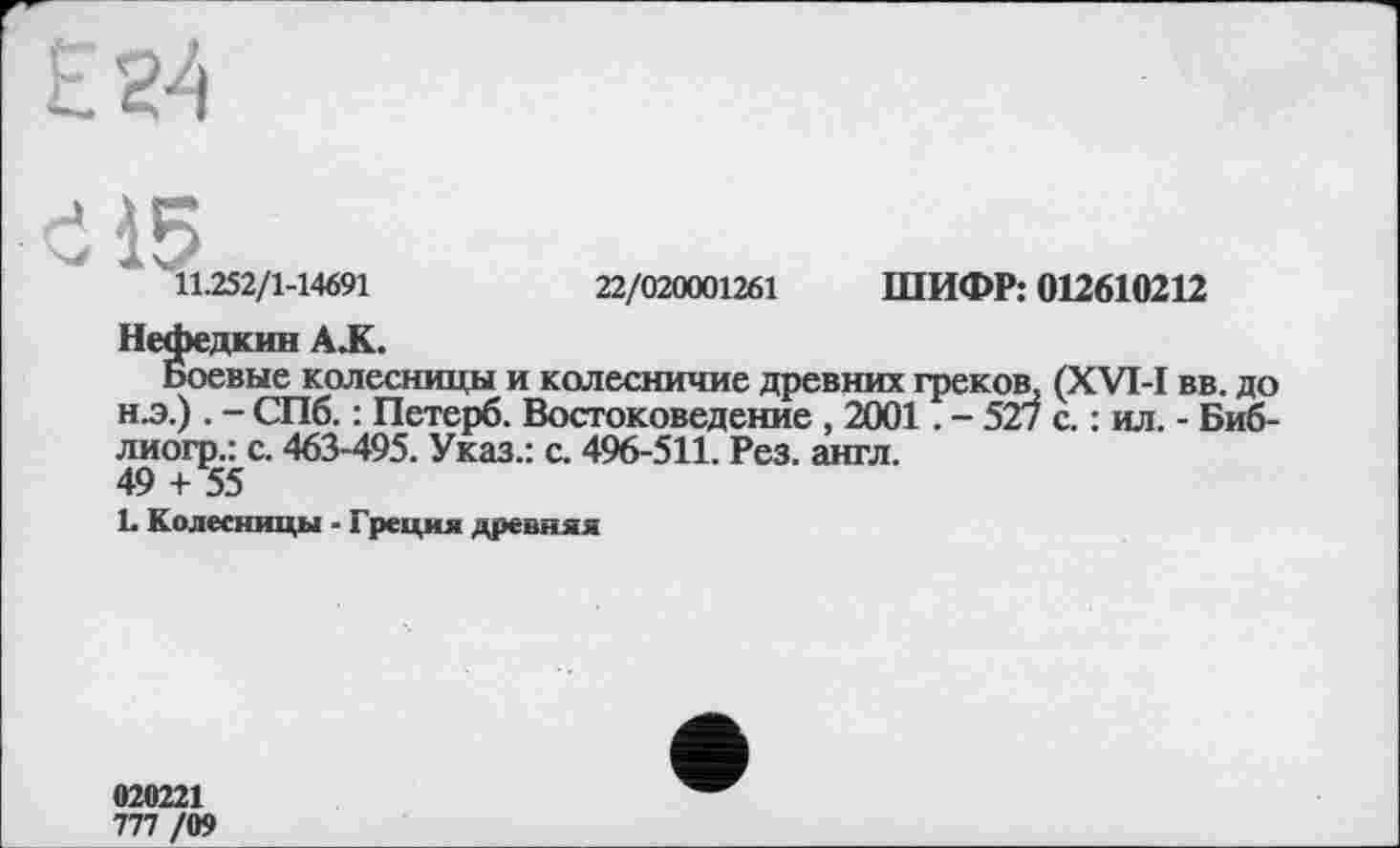 ﻿
І5
11.252/1-14691	22/020001261 ШИФР: 012610212
Нефедкив A JL.
Боевые колесницы и колесничие древних греков, (XVI-I вв. до н.э.) . - СПб. : Петерб. Востоковедение , 2001. - 527 с. : ил. - Биб-лиогр.: с. 463-495. Указ.: с. 496-511. Рез. англ.
49 + 55
L Колесницы - Греция древняя
020221
777 /09